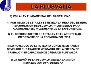 LA PLUSVALIA ES LA LEY FUNDAMENTAL DEL CAPITALISMO. POR MEDIO DE ESTA LEY SE REVELA LA META DEL SISTEMA  (MAXIMIZACIÓN DE PLUSVALIA)  Y LOS MEDIOS PARA  ALCANZARLA  (EL INCREMENTO DE LA EXPLOTACIÓN). EL DESCUBRIMIENTO DE ESTA LEY ES EL APORTE MÁS  IMPORTANTE DE LA ECONOMÍA POLÍTICA. 4) LO NOVEDOSO DE ESTA TEORÍA CONSISTE EN HABER DEVELADO EL CARÁCTER MERCANTIL DE LA FUERZA DE  TRABAJO Y SU CAPACIDAD DE CREAR UN PLUSVALOR. 5) LA TEORÍA DE LA PLUSVALIA REVELA LA MISIÓN  HISTÓRICA DEL PROLETARIADO. 