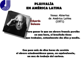 PLUSVALÍA EN AMÉRICA LATINA Eduardo Galeano Venas Abiertas de América Latina (1971) Para ganar lo que un obrero francés percibe en una hora, el brasileño tiene que trabajar, actualmente dos días y medio. Con poco más de diez horas de servicio el obrero estadounidense gana, en equivalencia, un mes de trabajo del carioca. 