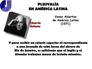 PLUSVALÍA EN AMÉRICA LATINA Eduardo Galeano Venas Abiertas de América Latina (1971) Y para recibir un salario superior al correspondiente a una jornada de ocho horas del obrero de Río de Janeiro, es suficiente que el inglés y el Alemán trabajen menos de treinta minutos. 