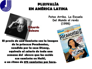 PLUSVALÍA EN AMÉRICA LATINA Eduardo Galeano Patas Arriba. La Escuela Del Mundo al revés (1998) El precio de una camiseta con la imagen  de la princesa Pocahontas, vendida por la casa Disney, equivale al salario de toda una semana del  obrero que ha cosido  esa camiseta en Haití, a un ritmo de  375 camisetas por hora . 