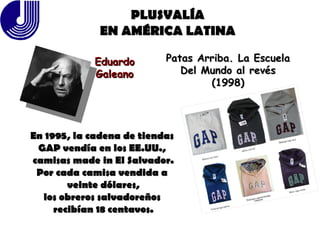 PLUSVALÍA EN AMÉRICA LATINA Eduardo Galeano Patas Arriba. La Escuela Del Mundo al revés (1998) En 1995, la cadena de tiendas  GAP vendía en los EE.UU.,  camisas made in El Salvador. Por cada camisa vendida a  veinte dólares, los obreros salvadoreños  recibían 18 centavos. 