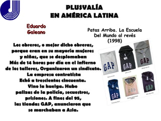 PLUSVALÍA EN AMÉRICA LATINA Eduardo Galeano Patas Arriba. La Escuela Del Mundo al revés (1998) Los obreros, o mejor dicho obreras, porque eran en su mayoría mujeres  y niñas, que se desplomaban Más de 14 horas por día en el infierno  de los talleres, Organizaron un sindicato. La empresa contratista Echó a trescientos cincuenta.  Vino la huelga. Hubo  palizas de la policía, secuestros,  prisiones. A fines del 95, las tiendas GAP, anunciaron que  se marchaban a Asia. 