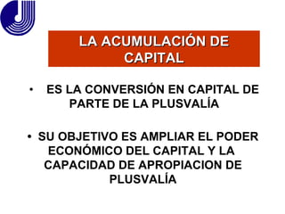 LA ACUMULACIÓN DE CAPITAL •  SU OBJETIVO ES AMPLIAR EL PODER ECONÓMICO DEL CAPITAL Y LA  CAPACIDAD DE APROPIACION DE PLUSVALÍA •  ES LA CONVERSIÓN EN CAPITAL   DE PARTE DE LA PLUSVALÍA 