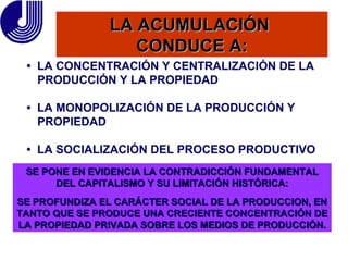 LA ACUMULACIÓN  CONDUCE A: SE PONE EN EVIDENCIA LA CONTRADICCIÓN FUNDAMENTAL DEL CAPITALISMO Y SU LIMITACIÓN HISTÓRICA: SE PROFUNDIZA EL CARÁCTER SOCIAL DE LA PRODUCCION, EN TANTO QUE SE PRODUCE UNA CRECIENTE CONCENTRACIÓN DE LA PROPIEDAD PRIVADA SOBRE LOS MEDIOS DE PRODUCCIÓN. •  LA CONCENTRACIÓN Y CENTRALIZACIÓN DE LA PRODUCCIÓN Y LA PROPIEDAD •  LA MONOPOLIZACIÓN DE LA PRODUCCIÓN Y PROPIEDAD •  LA SOCIALIZACIÓN DEL PROCESO PRODUCTIVO 