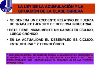 LA LEY DE LA ACUMULACIÓN Y LA SITUACIÓN DE LA CLASE OBRERA •  SE  GENERA UN EXCEDENTE RELATIVO DE FUERZA DE TRABAJO: EJÈRCITO DE  RESERVA INDUSTRIAL  •  ESTE TIENE INICIALMENTE UN CARÁCTER CÍCLICO, LUEGO CRÓNICO •  EN LA ACTUALIDAD EL DESEMPLEO ES CÍCLICO, ESTRUCTURAL *  Y TECNOLÓGICO. * ESTÁ RELACIONADO, EN ALGUNOS CASOS, A CAMBIOS EN LA ESTRUCTURA ECONÓMICA. EN OTROS CASOS, SE ENCUENTRA ASOCIADO A FACTORES ESTRUCTURALES QUE  OBSTACULIZAN EL DESARROLLO DE LAS FUERZAS PRODUCTIVAS. 