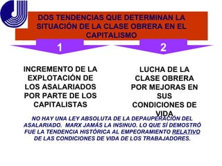 DOS TENDENCIAS QUE DETERMINAN LA SITUACIÓN DE LA CLASE OBRERA EN EL CAPITALISMO INCREMENTO DE LA EXPLOTACIÓN DE LOS ASALARIADOS POR PARTE DE LOS CAPITALISTAS LUCHA DE LA CLASE OBRERA POR MEJORAS EN SUS CONDICIONES DE VIDA NO HAY UNA LEY ABSOLUTA DE LA DEPAUPERACIÓN DEL ASALARIADO.  MARX JAMÁS LA INSINUO. LO QUE SÌ DEMOSTRÓ FUE LA TENDENCIA HISTÓRICA AL EMPEORAMIENTO  RELATIVO  DE LAS CONDICIONES DE VIDA DE LOS TRABAJADORES. 1 2 