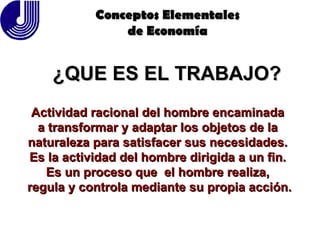 ¿QUE ES EL TRABAJO? Conceptos Elementales de Economía Actividad racional del hombre encaminada  a transformar y adaptar los objetos de la  naturaleza para satisfacer sus necesidades.  Es la actividad del hombre dirigida a un fin.  Es un proceso que  el hombre realiza,  regula y controla mediante su propia acción. 