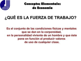 ¿QUÉ ES LA FUERZA DE TRABAJO? Conceptos Elementales de Economía Es el conjunto de las condiciones físicas y mentales  que se dan en la corporeidad,  en la personalidad viviente de un hombre y que éste pone en función al producir valores  de uso de cualquier clase. 