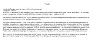 Tensión
Acción de fuerzas opuestas a que está sometido un cuerpo.
¿Qué es el estrés?
El estrés es una sensación que creamos al reaccionar a ciertos eventos. Es la manera en la que el cuerpo se enfrenta a un reto y se
prepara para actuar ante una situación difícil con enfoque, fortaleza, vigor y agudeza mental.
Los eventos que provocan el estrés cubren una variedad de situaciones - desde verse en peligro físico hasta hacer una presentación
en clase o tomar un semestre con la asignatura más difícil.
El cuerpo humano responde a estas situaciones activando el sistema nervioso y ciertas hormonas. El hipotálamo envía señales a las
glándulas adrenales para que produzcan más adrenalina y cortisol y envíen estas hormonas al torrente circulatorio. Estas hormonas
aumentan la frecuencia cardíaca, la frecuencia respiratoria, la presión arterial y el metabolismo. Los vasos sanguíneos se ensanchan
para permitir una mayor circulación sanguínea hacia los músculos, poniéndolos en alerta. Las pupilas se dilatan para mejorar la visión.
El hígado libera parte de la glucosa almacenada para aumentar la energía del cuerpo. Y el cuerpo produce sudor para refrescarse.
Todos estos cambios físicos preparan a la persona para reaccionar rápidamente y eficazmente cuando siente tensión emocional.
Esta reacción se conoce como respuesta al estrés. Cuando funciona como es debido, esta reacción es la mejor forma para que la
persona funcione bajo presión. Pero la respuesta al estrés también puede causar problemas cuando es extrema.
 