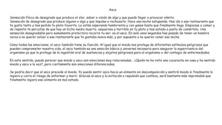 Asco
Sensación física de desagrado que produce el olor, sabor o visión de algo y que puede llegar a provocar vómito.
Sensación de desagrado que produce alguien o algo y que impulsa a rechazarlo. Hace una noche estupenda. Has ido a ese restaurante que
te gusta tanto y has pedido tu plato favorito. Lo estás esperando hambrienta y con ganas hasta que finalmente llega. Empiezas a comer y
de repente te percatas de que hay un bicho medio muerto, asqueroso y horrible en tu plato y has estado a punto de comértelo. Una
sensación desagradable pero sumamente protectora recorre tu ser: es el asco. En solo unos segundos has pasado de tener un hambre
voraz a no querer volver a ese restaurante que te gustaba nunca más, y por supuesto a no querer cenar esa noche.
Como todas las emociones, el asco también tiene su función. Al igual que el miedo nos protege de diferentes estímulos peligrosos que
pueden comprometer nuestra vida, el asco también es una emoción básica y universal necesaria para asegurar la supervivencia del
organismo ya que lo protege de la ingestión oral de sustancias y objetos peligrosos para el organismo o del contagio de enfermedades.
En este sentido, puede parecer que miedo y asco son emociones muy relacionadas… ¿Quién no ha visto una cucaracha en casa y ha sentido
miedo y asco a la vez?, pero ciertamente son emociones diferenciadas.
Se podría decir que el asco precede al miedo. Yo puedo sentir asco hacia un alimento en descomposición y sentiré miedo si finalmente lo
ingiero y corro el riesgo de enfermar y morir. Gracias al asco y la evitación o repulsión que conlleva, será bastante más improbable que
finalmente ingiera ese alimento en mal estado.
 