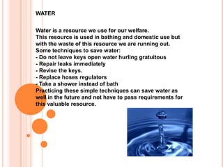 WATER Water is a resource we use for our welfare. This resource is used in bathing and domestic use but with the waste of this resource we are running out. Some techniques to save water: - Do not leave keys open water hurling gratuitous - Repair leaks immediately - Revise the keys. - Replace hoses regulators - Take a shower instead of bath Practicing these simple techniques can save water as well in the future and not have to pass requirements for this valuable resource. 