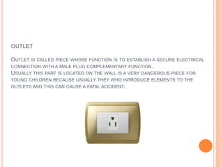 OUTLETOutlet is called piece whose function is to establish a secure electrical connection with a male plug complementary function. Usually this part is located on the wall is a very dangerous piece for young children because usually they who introduce elements to the outlets and this can cause a fatal accident.