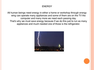 ENERGYAll human beings need energy in either a home or workshop through energy wing can operate many appliances and some of them are on the TV the computer and many more we need each passing day. That's why we must save energy because if we do this just to run as many appliances and much needed one of those is the refrigerator.