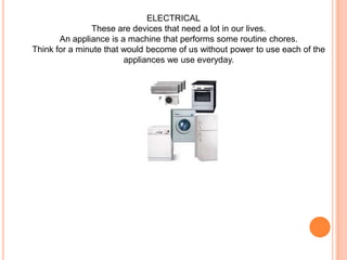 ELECTRICALThese are devices that need a lot in our lives. An appliance is a machine that performs some routine chores. Think for a minute that would become of us without power to use each of the appliances we use everyday.