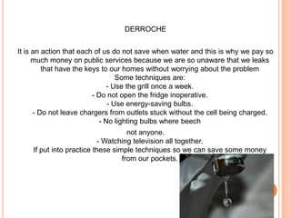 DERROCHEIt is an action that each of us do not save when water and this is why we pay so much money on public services because we are so unaware that we leaks that have the keys to our homes without worrying about the problem Some techniques are: - Use the grill once a week. - Do not open the fridge inoperative. - Use energy-saving bulbs. - Do not leave chargers from outlets stuck without the cell being charged. - No lighting bulbs where beechnot anyone. - Watching television all together. If put into practice these simple techniques so we can save some money from our pockets. 