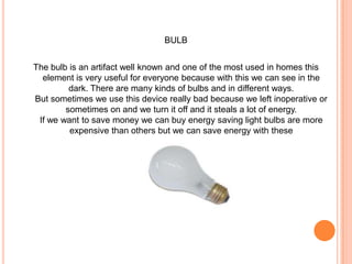 BULBThe bulb is an artifact well known and one of the most used in homes this element is very useful for everyone because with this we can see in the dark. There are many kinds of bulbs and in different ways. But sometimes we use this device really bad because we left inoperative or sometimes on and we turn it off and it steals a lot of energy. If we want to save money we can buy energy saving light bulbs are more expensive than others but we can save energy with these