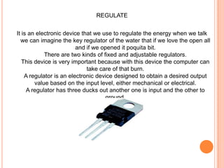 REGULATEIt is an electronic device that we use to regulate the energy when we talk we can imagine the key regulator of the water that if we love the open all and if we opened it poquita bit. There are two kinds of fixed and adjustable regulators. This device is very important because with this device the computer can take care of that burn. A regulator is an electronic device designed to obtain a desired output value based on the input level, either mechanical or electrical. A regulator has three ducks out another one is input and the other to ground.