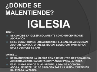 ¿DÓNDE SE
MALENTIENDE?
IGLESIA
HOY…
 SE CONCIBE LA IGLESIA SOLAMENTE COMO UN CENTRO DE
ADORACIÓN
 ES EL LUGAR DONDE LOS ASISTENTES LLEGAN, SE ACOMODAN,
ADORAN (CANTAN, ORAN, ESTUDIAN, ESCUCHAN, PARTICIPAN,
ETC) Y DESPUÉS SE VAN
ANTES…
 SE HA CONCEBIDO LA IGLESIA COMO UN CENTRO DE FORMACIÓN,
ADIESTRAMIENTO, CAPACITACIÓN Y ÁNIMO PARA LA TAREA
 ES EL LUGAR DONDE EL ASISTENTE LLEGA, SE ACOMODA,
ADORA, SE INSTRUYE, SE CAPACITA PARA LA MISIÓN Y DESPUÉS
SALE PARA LA TAREA
 