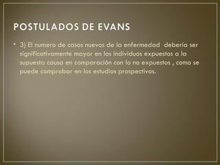 • 3) El numero de casos nuevos de la enfermedad debería ser
  significativamente mayor en los individuos expuestos a la
  supuesta causa en comparación con lo no expuestos , como se
  puede comprobar en los estudios prospectivos.
 
