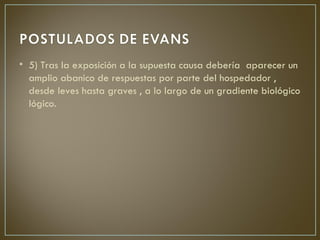• 5) Tras la exposición a la supuesta causa debería aparecer un
  amplio abanico de respuestas por parte del hospedador ,
  desde leves hasta graves , a lo largo de un gradiente biológico
  lógico.
 