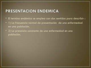 • El termino endémico se emplea con dos sentidos para describir :
• 1) La frecuencia normal de presentación de una enfermedad
  en una población.
• 2) La presencia constante de una enfermedad en una
  población.
 