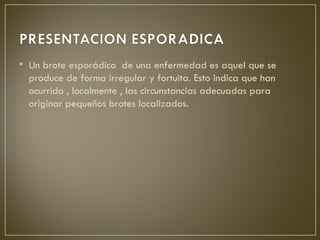 • Un brote esporádico de una enfermedad es aquel que se
  produce de forma irregular y fortuita. Esto indica que han
  ocurrido , localmente , las circunstancias adecuadas para
  originar pequeños brotes localizados.
 