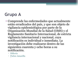 Grupo A
• Comprende las enfermedades que actualmente
están erradicados del país, y que son objeto de
vigilancia epidemiológica por parte de la
Organización Mundial de la Salud (OMS) y el
Reglamento Sanitario Internacional, de estricta
vigilancia internacional y nacional, cuya
notificación es individual e inmediata. La
investigación debe realizarse dentro de las
siguientes cuarenta y ocho horas a su
notificación.
▫ Difteria
▫ Fiebre Amarilla
 
