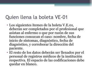 Quien llena la boleta VE-01
• Los siguientes ítemes de la boleta V.E.01,
deberán ser completados por el profesional que
asistan al enfermo o que por razón de sus
funciones conozcan el caso: nombre, fecha de
inicio de síntomas, diagnóstico, fecha de
diagnóstico, y corroborar la dirección del
paciente.
• El resto de los datos deberán ser llenados por el
personal de registros médicos de la institución
respectiva. El espacio de las codificaciones debe
quedar en blanco.
 