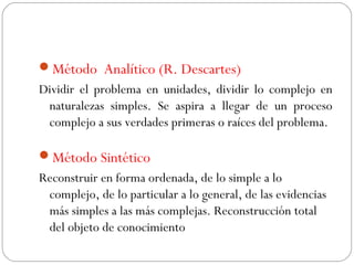 Método Analítico (R. Descartes) 
Dividir el problema en unidades, dividir lo complejo en 
naturalezas simples. Se aspira a llegar de un proceso 
complejo a sus verdades primeras o raíces del problema. 
Método Sintético 
Reconstruir en forma ordenada, de lo simple a lo 
complejo, de lo particular a lo general, de las evidencias 
más simples a las más complejas. Reconstrucción total 
del objeto de conocimiento 
 