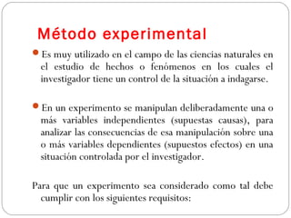 Método experimental 
Es muy utilizado en el campo de las ciencias naturales en 
el estudio de hechos o fenómenos en los cuales el 
investigador tiene un control de la situación a indagarse. 
En un experimento se manipulan deliberadamente una o 
más variables independientes (supuestas causas), para 
analizar las consecuencias de esa manipulación sobre una 
o más variables dependientes (supuestos efectos) en una 
situación controlada por el investigador. 
Para que un experimento sea considerado como tal debe 
cumplir con los siguientes requisitos: 
 