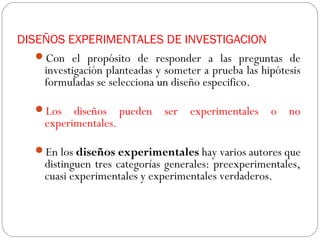 DISEÑOS EXPERIMENTALES DE INVESTIGACION 
Con el propósito de responder a las preguntas de 
investigación planteadas y someter a prueba las hipótesis 
formuladas se selecciona un diseño especifico. 
Los diseños pueden ser experimentales o no 
experimentales. 
En los diseños experimentales hay varios autores que 
distinguen tres categorías generales: preexperimentales, 
cuasi experimentales y experimentales verdaderos. 
 