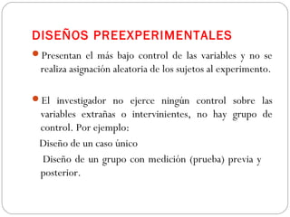 DISEÑOS PREEXPERIMENTALES 
Presentan el más bajo control de las variables y no se 
realiza asignación aleatoria de los sujetos al experimento. 
El investigador no ejerce ningún control sobre las 
variables extrañas o intervinientes, no hay grupo de 
control. Por ejemplo: 
Diseño de un caso único 
Diseño de un grupo con medición (prueba) previa y 
posterior. 
 