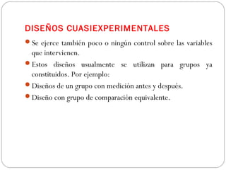 DISEÑOS CUASIEXPERIMENTALES 
Se ejerce también poco o ningún control sobre las variables 
que intervienen. 
Estos diseños usualmente se utilizan para grupos ya 
constituidos. Por ejemplo: 
Diseños de un grupo con medición antes y después. 
Diseño con grupo de comparación equivalente. 
 