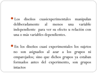Los diseños cuasiexperimentales manipulan 
deliberadamente al menos una variable 
independiente para ver su efecto u relación con 
una o más variables dependientes. 
En los diseños cuasi experimentales los sujetos 
no son asignados al azar a los grupos ni 
emparejados; sino que dichos grupos ya estaban 
formados antes del experimento, son grupos 
intactos 
 
