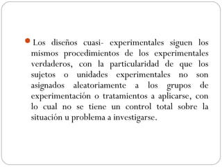 Los diseños cuasi- experimentales siguen los 
mismos procedimientos de los experimentales 
verdaderos, con la particularidad de que los 
sujetos o unidades experimentales no son 
asignados aleatoriamente a los grupos de 
experimentación o tratamientos a aplicarse, con 
lo cual no se tiene un control total sobre la 
situación u problema a investigarse. 
 