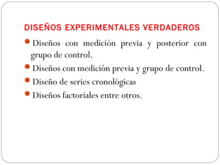 DISEÑOS EXPERIMENTALES VERDADEROS 
Diseños con medición previa y posterior con 
grupo de control. 
Diseños con medición previa y grupo de control. 
Diseño de series cronológicas 
Diseños factoriales entre otros. 
 