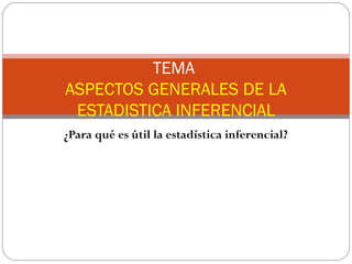 TEMA 
ASPECTOS GENERALES DE LA 
ESTADISTICA INFERENCIAL 
¿Para qué es útil la estadística inferencial? 
 