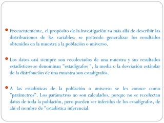Frecuentemente, el propósito de la investigación va más allá de describir las 
distribuciones de las variables: se pretende generalizar los resultados 
obtenidos en la muestra a la población o universo. 
Los datos casi siempre son recolectados de una muestra y sus resultados 
estadísticos se denominan "estadígrafos ", la media o la desviación estándar 
de la distribución de una muestra son estadígrafos. 
A las estadísticas de la población o universo se les conoce como 
"parámetros". Los parámetros no son calculados, porque no se recolectan 
datos de toda la población, pero pueden ser inferidos de los estadígrafos, de 
ahí el nombre de "estadística inferencial. 
 