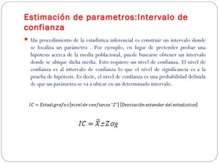 Estimación de parametros:Intervalo de 
confianza 
 Un procedimiento de la estadística inferencial es construir un intervalo donde 
se localiza un parámetro . Por ejemplo, en lugar de pretender probar una 
hipótesis acerca de la media poblacional, puede buscarse obtener un intervalo 
donde se ubique dicha media. Esto requiere un nivel de confianza. El nivel de 
confianza es al intervalo de confianza lo que el nivel de significancia es a la 
prueba de hipótesis. Es decir, el nivel de confianza es una probabilidad definida 
de que un parámetro se va a ubicar en un determinado intervalo. 
 