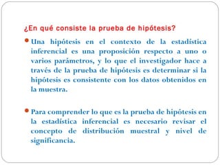 ¿En qué consiste la prueba de hipótesis? 
Una hipótesis en el contexto de la estadística 
inferencial es una proposición respecto a uno o 
varios parámetros, y lo que el investigador hace a 
través de la prueba de hipótesis es determinar si la 
hipótesis es consistente con los datos obtenidos en 
la muestra. 
Para comprender lo que es la prueba de hipótesis en 
la estadística inferencial es necesario revisar el 
concepto de distribución muestral y nivel de 
significancia. 
 