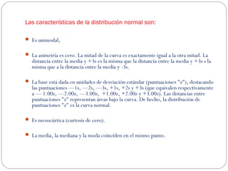 Las características de la distribución normal son: 
 Es unimodal, 
 La asimetría es cero. La mitad de la curva es exactamente igual a la otra mitad. La 
distancia entre la media y +3s es la misma que la distancia entre la media y +3s s la 
misma que a la distancia entre la media y -3s. 
 La base está dada en unidades de desviación estándar (puntuaciones "z"), destacando 
las puntuaciones —1s, —2s, —3s, +1s, +2s y +3s (que equivalen respectivamente 
a — 1.00z, —2.00z, —3.00z, +1.00z, +2.00z y +3.00z). Las distancias entre 
puntuaciones "z" representan áreas bajo la curva. De hecho, la distribución de 
puntuaciones "z" es la curva normal. 
 Es mesocúrtica (curtosis de cero). 
 La media, la mediana y la moda coinciden en el mismo punto. 
 