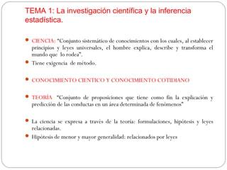TEMA 1: La investigación científica y la inferencia 
estadística. 
 CIENCIA: “Conjunto sistemático de conocimientos con los cuales, al establecer 
principios y leyes universales, el hombre explica, describe y transforma el 
mundo que lo rodea”. 
 Tiene exigencia de método. 
 CONOCIMIENTO CIENTICO Y CONOCIMIENTO COTIDIANO 
 TEORÍA: “Conjunto de proposiciones que tiene como fin la explicación y 
predicción de las conductas en un área determinada de fenómenos” 
 La ciencia se expresa a través de la teoría: formulaciones, hipótesis y leyes 
relacionadas. 
 Hipótesis de menor y mayor generalidad: relacionados por leyes 
 