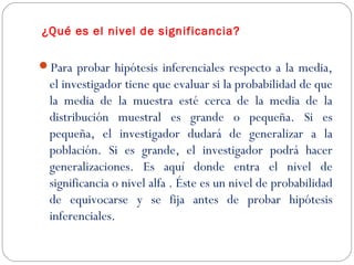 ¿Qué es el nivel de significancia? 
Para probar hipótesis inferenciales respecto a la media, 
el investigador tiene que evaluar si la probabilidad de que 
la media de la muestra esté cerca de la media de la 
distribución muestral es grande o pequeña. Si es 
pequeña, el investigador dudará de generalizar a la 
población. Si es grande, el investigador podrá hacer 
generalizaciones. Es aquí donde entra el nivel de 
significancia o nivel alfa . Éste es un nivel de probabilidad 
de equivocarse y se fija antes de probar hipótesis 
inferenciales. 
 
