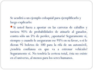 Se acudirá a un ejemplo coloquial para ejemplificarlo y 
luego explicarlo: 
Si usted fuera a apostar en las carreras de caballos y 
tuviera 95% de probabilidades de atinarle al ganador, 
contra sólo un 5% de perder, ¿apostaría? Seguramente sí, 
siempre y cuando le aseguraran ese 95% en su favor, o si le 
dieran 95 boletos de 100 para la rifa de un automóvil, 
¿tendría confianza en que va a estrenar vehículo? 
Seguramente sí. No tendría la certeza total, ésta no existe 
en el universo, al menos para los seres humanos. 
 
