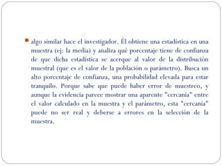 algo similar hace el investigador. Él obtiene una estadística en una 
muestra (ej: la media) y analiza qué porcentaje tiene de confianza 
de que dicha estadística se acerque al valor de la distribución 
muestral (que es el valor de la población o parámetro). Busca un 
alto porcentaje de confianza, una probabilidad elevada para estar 
tranquilo. Porque sabe que puede haber error de muestreo, y 
aunque la evidencia parece mostrar una aparente "cercanía" entre 
el valor calculado en la muestra y el parámetro, esta "cercanía" 
puede no ser real y deberse a errores en la selección de la 
muestra. 
 