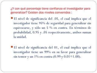 ¿Y con qué porcentaje tiene confianza el investigador para 
generalizar? Existen dos niveles convenidos : 
El nivel de significancia del .05, el cual implica que el 
investigador tiene 95% de seguridad para generalizar sin 
equivocarse, y sólo un 5 % en contra. En términos de 
probabilidad, 0.95 y .05 respectivamente, ambos suman 
la unidad. 
El nivel de significancia del 01, el cual implica que el 
investigador tiene un 99% en su favor para generalizar 
sin temor y un 1% en contra (0.99 y 0.01=1.00). 
 