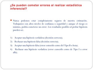 ¿Se pueden cometer errores al realizar estadística 
inferencial? 
 Nunca podemos estar completamente seguros de nuestra estimación. 
Trabajamos con altos niveles de confianza o seguridad y aunque el riesgo es 
mínimo, podría cometerse un error. Los resultados posibles al probar hipótesis 
pueden ser. 
1) Aceptar una hipótesis verdadera (decisión correcta). 
2) Rechazar una hipótesis falsa (decisión correcta). 
3) Aceptar una hipótesis falsa (error conocido como del Tipo II o beta). 
4) Rechazar una hipótesis verdadera (error conocido como de Tipo I o error 
alfa). 
 