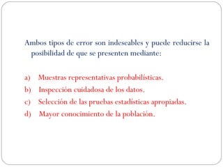 Ambos tipos de error son indeseables y puede reducirse la 
posibilidad de que se presenten mediante: 
a) Muestras representativas probabilísticas. 
b) Inspección cuidadosa de los datos. 
c) Selección de las pruebas estadísticas apropiadas. 
d) Mayor conocimiento de la población. 

