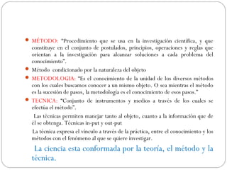  MÉTODO: “Procedimiento que se usa en la investigación científica, y que 
constituye en el conjunto de postulados, principios, operaciones y reglas que 
orientan a la investigación para alcanzar soluciones a cada problema del 
conocimiento”. 
 Método condicionado por la naturaleza del objeto 
 METODOLOGIA: “Es el conocimiento de la unidad de los diversos métodos 
con los cuales buscamos conocer a un mismo objeto. O sea mientras el método 
es la sucesión de pasos, la metodología es el conocimiento de esos pasos.” 
 TECNICA: “Conjunto de instrumentos y medios a través de los cuales se 
efectúa el método”. 
Las técnicas permiten manejar tanto al objeto, cuanto a la información que de 
él se obtenga. Técnicas in-put y out-put 
La técnica expresa el vínculo a través de la práctica, entre el conocimiento y los 
métodos con el fenómeno al que se quiere investigar. 
La ciencia esta conformada por la teoría, el método y la 
técnica. 
 