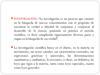 INVESTIGACIÓN: “La investigación es un proceso que consiste 
en la búsqueda de nuevos conocimientos con el propósito de 
encontrar la verdad o falsedad de conjeturas y coadyuvar al 
desarrollo de la ciencia, poniendo en práctica el método 
científico, es decir cumpliendo rigurosamente diversos pasos o 
etapas en la búsqueda de esa verdad”. 
La investigación científica busca en el objeto, en la materia en 
movimiento, sus nexos causales, sus características esenciales, sus 
expresiones genéricas y universales, las determinaciones 
cuantitativas y cualitativas, lo necesario; es decir, en definitiva, las 
leyes que rigen a la materia, tanto como leyes especiales, cuanto 
como leyes generales. 
 